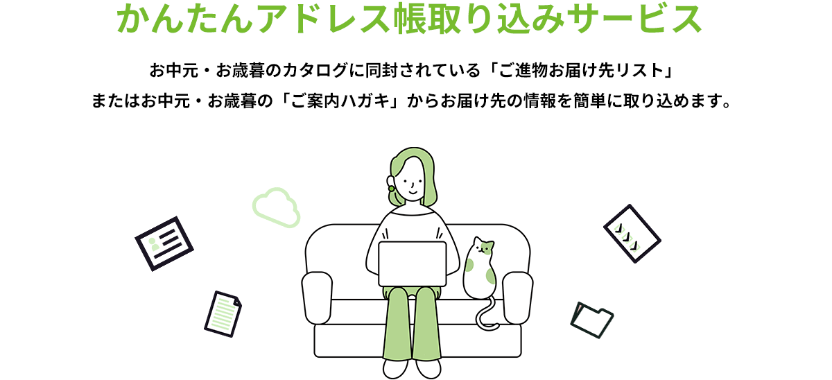 かんたんアドレス帳 取り込みサービス お中元・お歳暮のカタログに同封されている「ご進物お届け先リスト」またはお中元・お歳暮の「ご案内ハガキ」からお届け先の情報を簡単に取り込めます。