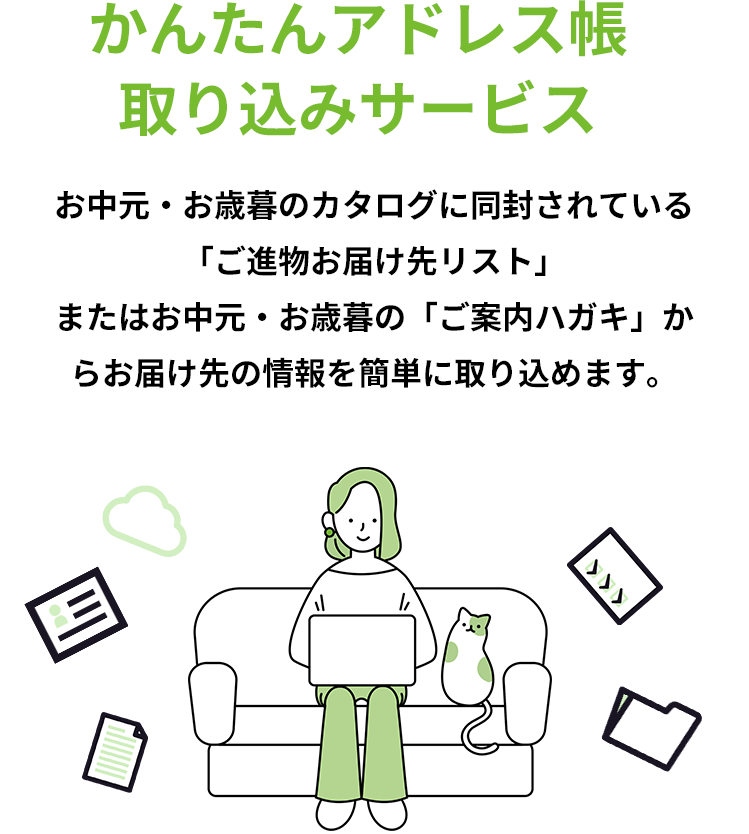 かんたんアドレス帳 取り込みサービス お中元・お歳暮のカタログに同封されている「ご進物お届け先リスト」またはお中元・お歳暮の「ご案内ハガキ」からお届け先の情報を簡単に取り込めます。